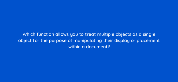 which function allows you to treat multiple objects as a single object for the purpose of manipulating their display or placement within a document 116962