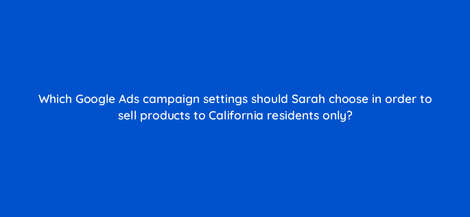 which google ads campaign settings should sarah choose in order to sell products to california residents only 2312