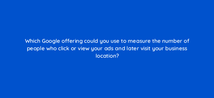 which google offering could you use to measure the number of people who click or view your ads and later visit your business location 19611