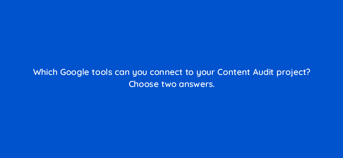 which google tools can you connect to your content audit project choose two answers 110762
