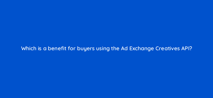 which is a benefit for buyers using the ad exchange creatives api 15446