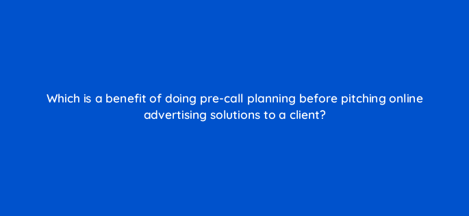 which is a benefit of doing pre call planning before pitching online advertising solutions to a client 2654