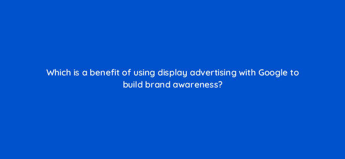 which is a benefit of using display advertising with google to build brand awareness 1194