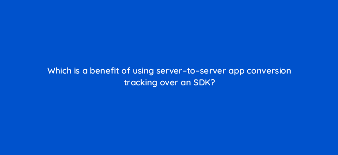 which is a benefit of using server to server app conversion tracking over an sdk 1924