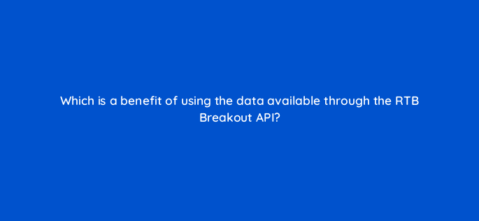 which is a benefit of using the data available through the rtb breakout api 15453