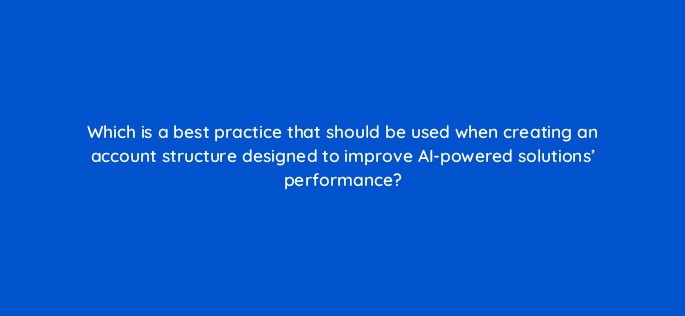 which is a best practice that should be used when creating an account structure designed to improve ai powered solutions performance 122088
