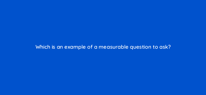 which is an example of a measurable question to ask 8452