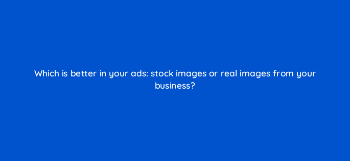 which is better in your ads stock images or real images from your business 123606