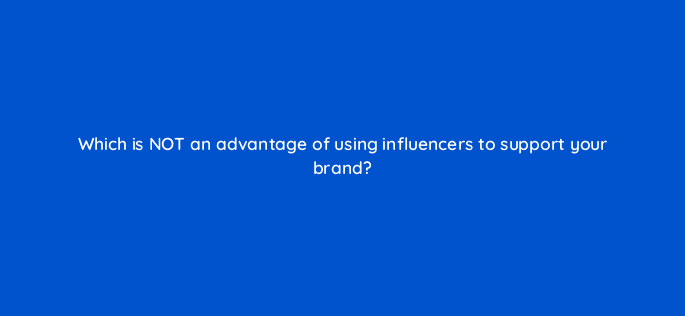 which is not an advantage of using influencers to support your brand 126923 2