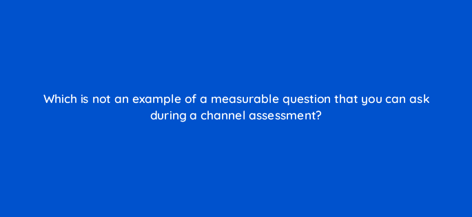 which is not an example of a measurable question that you can ask during a channel assessment 9023