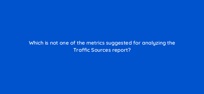 which is not one of the metrics suggested for analyzing the traffic sources report 8456