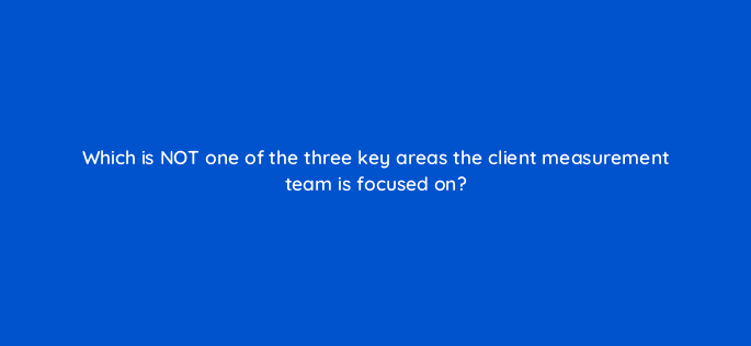 which is not one of the three key areas the client measurement team is focused on 121353