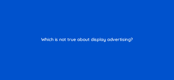 which is not true about display advertising 9387