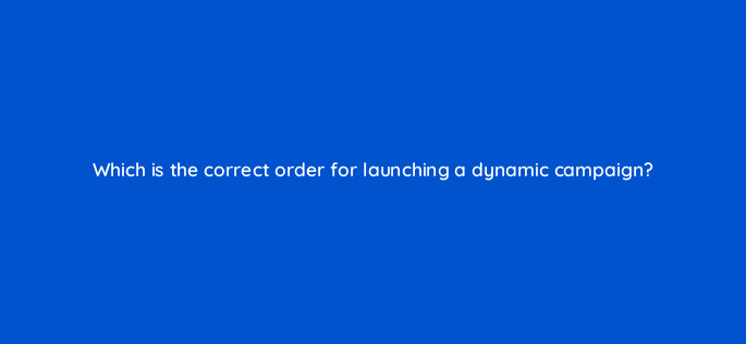 which is the correct order for launching a dynamic campaign 15747