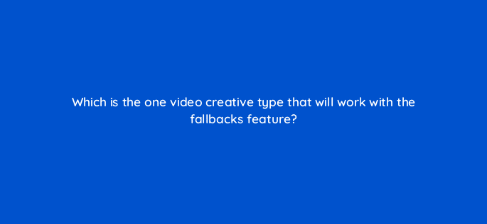 which is the one video creative type that will work with the fallbacks feature 15206