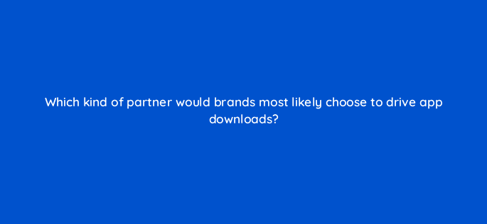 which kind of partner would brands most likely choose to drive app downloads 126874 2