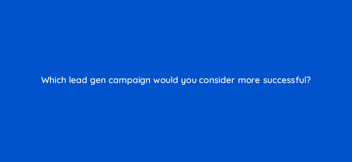 which lead gen campaign would you consider more successful 123722