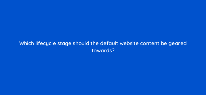 which lifecycle stage should the default website content be geared towards 17439