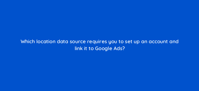 which location data source requires you to set up an account and link it to google ads 98746