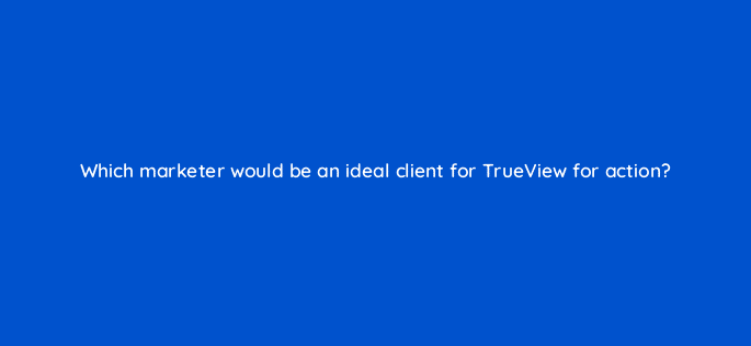 which marketer would be an ideal client for trueview for action 20322
