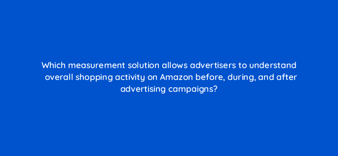 which measurement solution allows advertisers to understand overall shopping activity on amazon before during and after advertising campaigns 96958