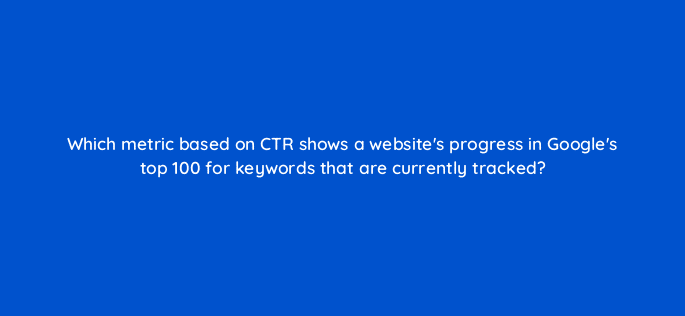 which metric based on ctr shows a websites progress in googles top 100 for keywords that are currently tracked 28059