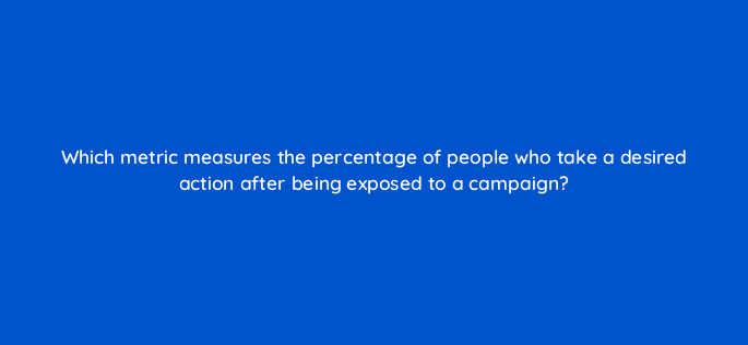 which metric measures the percentage of people who take a desired action after being exposed to a campaign 125412