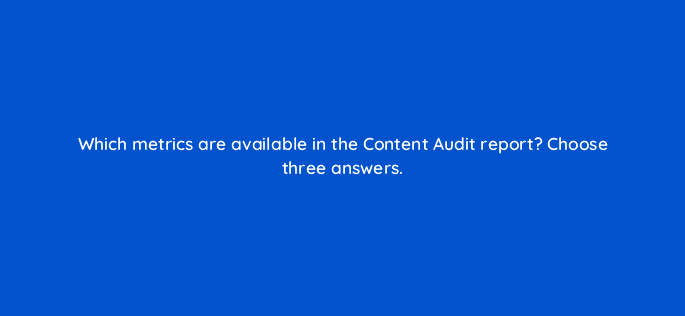 which metrics are available in the content audit report choose three answers 14373