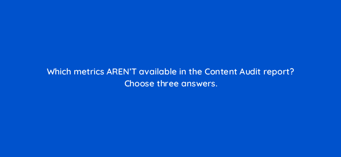 which metrics arent available in the content audit report choose three answers 617