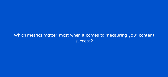 which metrics matter most when it comes to measuring your content success 110630