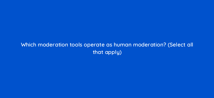 which moderation tools operate as human moderation select all that apply 94707