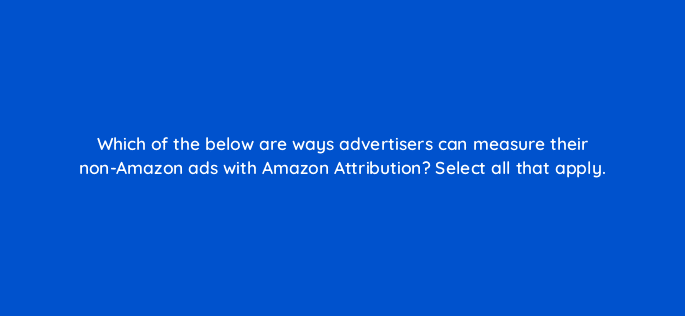 which of the below are ways advertisers can measure their non amazon ads with amazon attribution select all that apply 37007