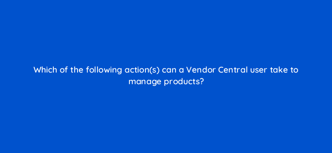 which of the following actions can a vendor central user take to manage products 36135