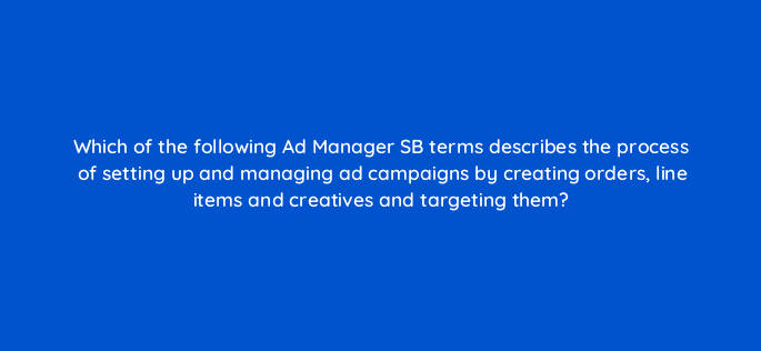 which of the following ad manager sb terms describes the process of setting up and managing ad campaigns by creating orders line items and creatives and targeting them 15342