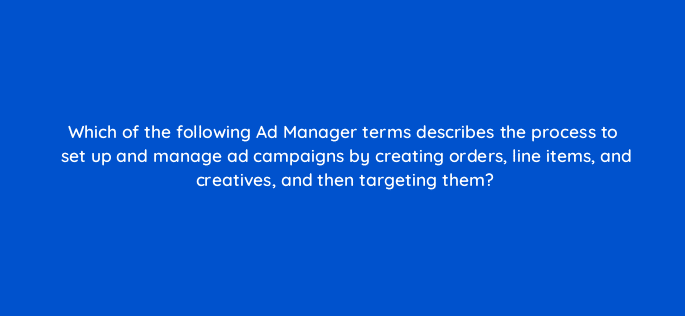 which of the following ad manager terms describes the process to set up and manage ad campaigns by creating orders line items and creatives and then targeting them 15219