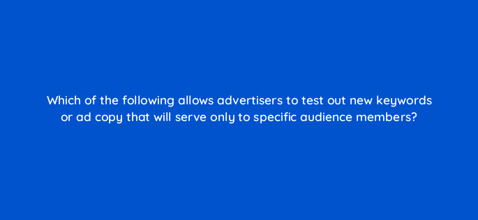 which of the following allows advertisers to test out new keywords or ad copy that will serve only to specific audience members 11007