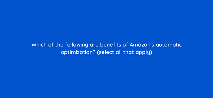 which of the following are benefits of amazons automatic optimization select all that apply 117577