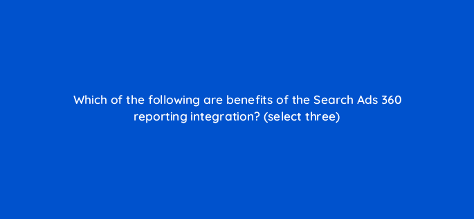 which of the following are benefits of the search ads 360 reporting integration select three 8057