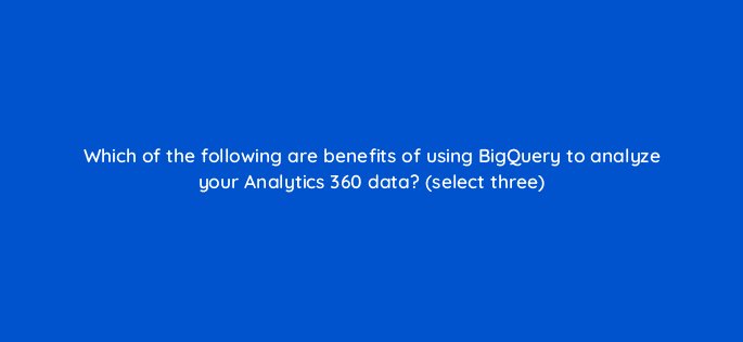 which of the following are benefits of using bigquery to analyze your analytics 360 data select three 95973