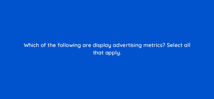 which of the following are display advertising metrics select all that apply 80291