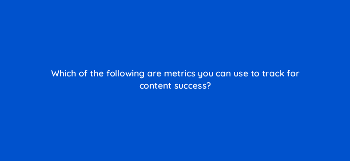 which of the following are metrics you can use to track for content success 120436