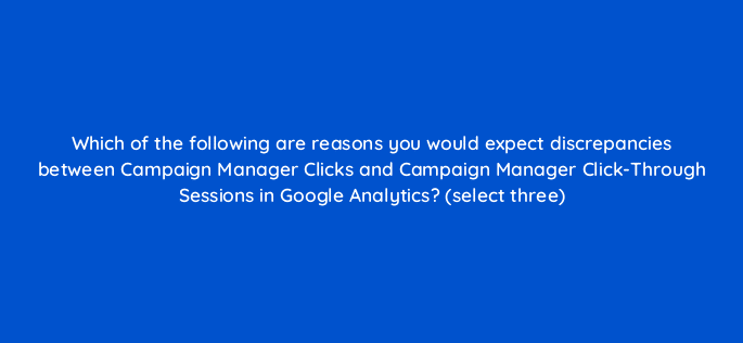 which of the following are reasons you would expect discrepancies between campaign manager clicks and campaign manager click through sessions in google analytics select three 8036