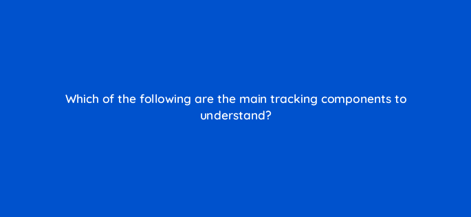 which of the following are the main tracking components to understand 126851 2