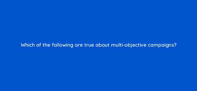 which of the following are true about multi objective campaigns 128736 2