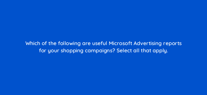 which of the following are useful microsoft advertising reports for your shopping campaigns select all that apply 80348