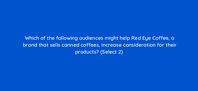 which of the following audiences might help red eye coffee a brand that sells canned coffees increase consideration for their products select 2 96808