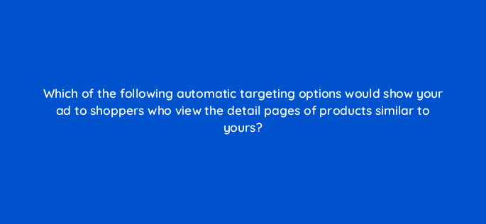 which of the following automatic targeting options would show your ad to shoppers who view the detail pages of products similar to yours 35654