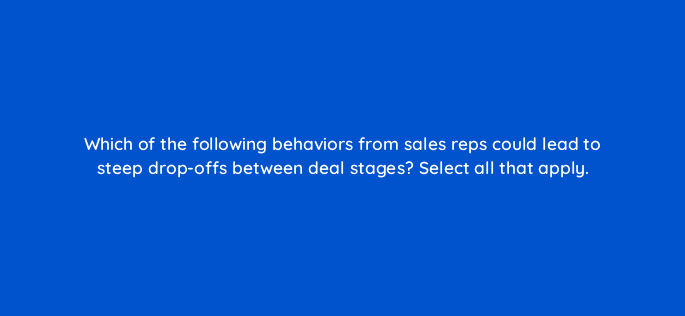 which of the following behaviors from sales reps could lead to steep drop offs between deal stages select all that apply 34078