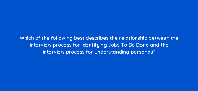 which of the following best describes the relationship between the interview process for identifying jobs to be done and the interview process for understanding personas 5259