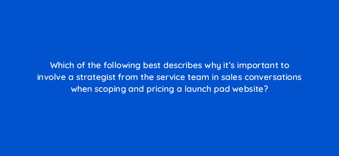 which of the following best describes why its important to involve a strategist from the service team in sales conversations when scoping and pricing a launch pad website 5765